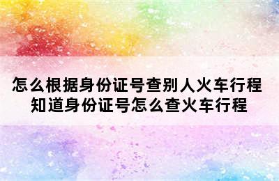 怎么根据身份证号查别人火车行程 知道身份证号怎么查火车行程